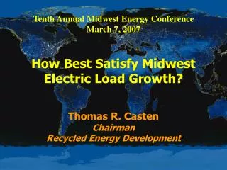 Tenth Annual Midwest Energy Conference March 7, 2007 How Best Satisfy Midwest Electric Load Growth? Thomas R. Casten Ch