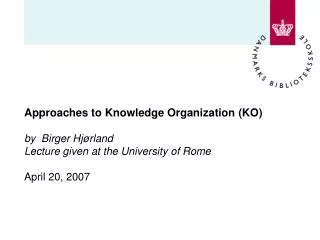 Approaches to Knowledge Organization (KO) by Birger Hjørland Lecture given at the University of Rome April 20, 2007