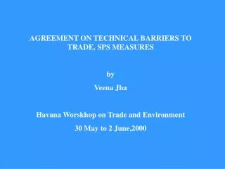 AGREEMENT ON TECHNICAL BARRIERS TO TRADE, SPS MEASURES by Veena Jha Havana Worskhop on Trade and Environment 30 May to 2
