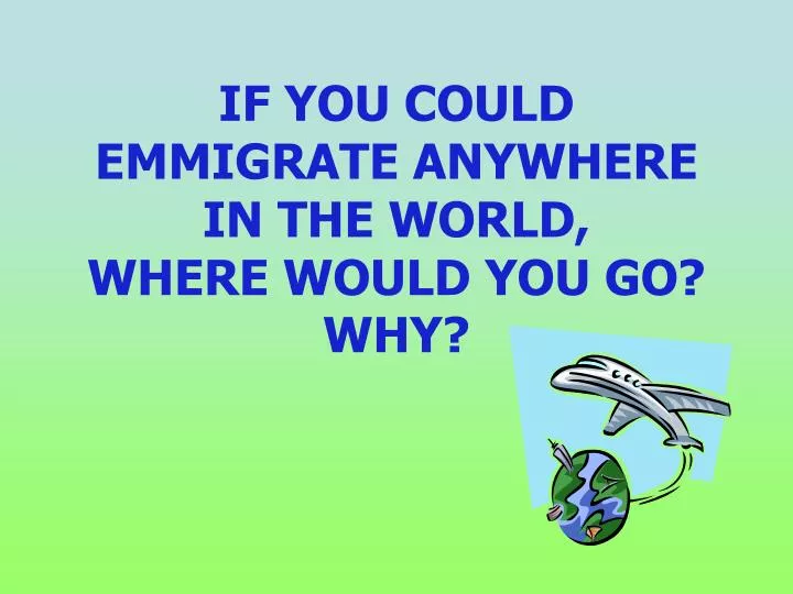 if you could emmigrate anywhere in the world where would you go why