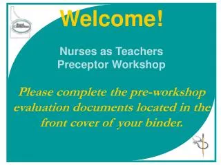 Welcome! Nurses as Teachers Preceptor Workshop Please complete the pre-workshop evaluation documents located in the fron