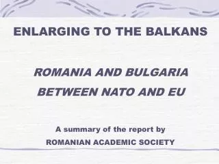 ENLARGING TO THE BALKANS ROMANIA AND BULGARIA BETWEEN NATO AND EU A summary of the report by ROMANIAN ACADEMIC SOCIETY