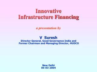 Innovative Infrastructure Financing a presentation by V Suresh Director General, Good Governance India and Former Ch
