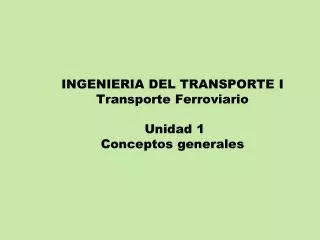 INGENIERIA DEL TRANSPORTE I Transporte Ferroviario Unidad 1 Conceptos generales