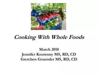 Cooking With Whole Foods March 2010 Jennifer Koorenny MS, RD, CD Gretchen Gruender MS, RD, CD
