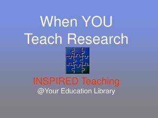 When YOU Teach Research INSPIRED Teaching @Your Education Library