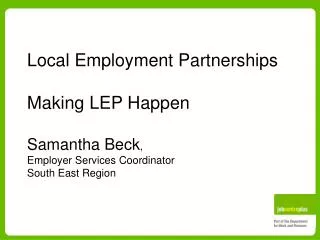 Local Employment Partnerships Making LEP Happen Samantha Beck , Employer Services Coordinator South East Region