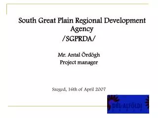 South Great Plain Regional Development Agency /SGPRDA/ Mr. Antal Ördögh Project manager Szeged, 16th of April 2007
