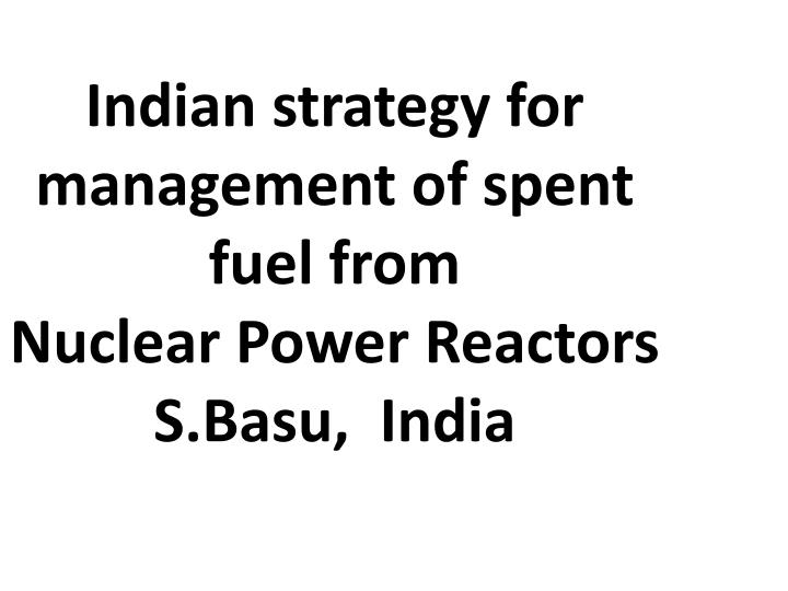 indian strategy for management of spent fuel from nuclear power reactors s basu india
