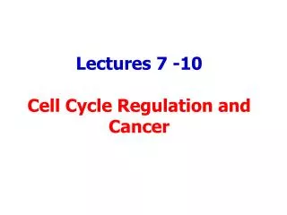 Lectures 7 -10 Cell Cycle Regulation and Cancer
