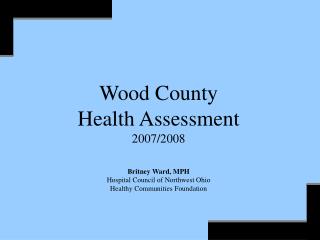 Wood County Health Assessment 2007/2008 Britney Ward, MPH Hospital Council of Northwest Ohio Healthy Communities Foundat