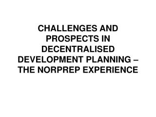 CHALLENGES AND PROSPECTS IN DECENTRALISED DEVELOPMENT PLANNING – THE NORPREP EXPERIENCE