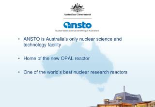 ANSTO is Australia’s only nuclear science and technology facility Home of the new OPAL reactor One of the world’s best n