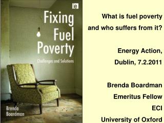 What is fuel poverty and who suffers from it? Energy Action, Dublin, 7.2.2011 Brenda Boardman Emeritus Fellow ECI Univ