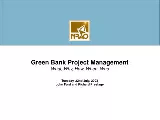 Green Bank Project Management What, Why, How, When, Who Tuesday, 22nd July, 2003 John Ford and Richard Prestage
