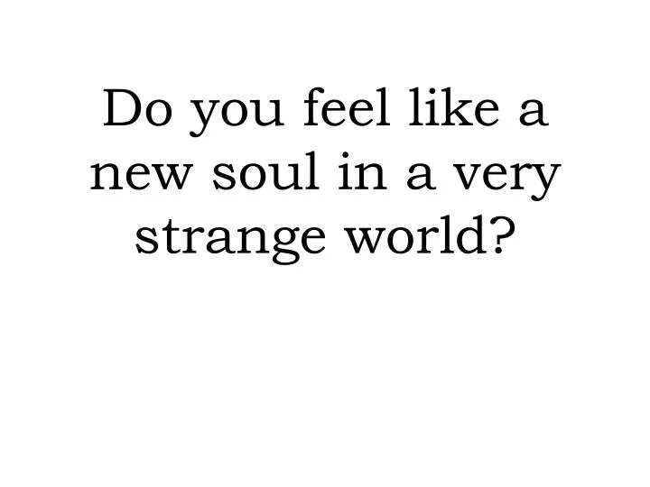 do you feel like a new soul in a very strange world