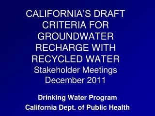 CALIFORNIA’S DRAFT CRITERIA FOR GROUNDWATER RECHARGE WITH RECYCLED WATER Stakeholder Meetings December 2011
