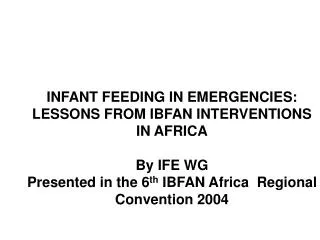 INFANT FEEDING IN EMERGENCIES: LESSONS FROM IBFAN INTERVENTIONS IN AFRICA By IFE WG Presented in the 6 th IBFAN Africa