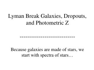 Lyman Break Galaxies, Dropouts, and Photometric Z ----------------------------- Because galaxies are made of stars, we s