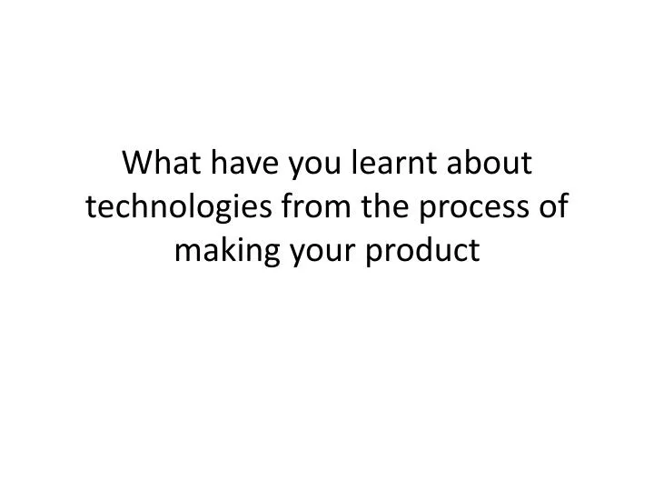 what have you learnt about technologies from the process of making your product