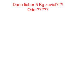 Dann lieber 5 Kg zuviel?!?! Oder?????