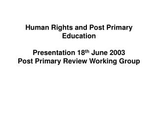 Human Rights and Post Primary Education Presentation 18 th June 2003 Post Primary Review Working Group