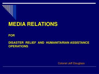 MEDIA RELATIONS FOR DISASTER RELIEF AND HUMANITARIAN ASSISTANCE OPERATIONS Colonel Jeff Douglass