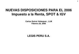 NUEVAS DISPOSICIONES PARA EL 2006 Impuesto a la Renta, SPOT &amp; IGV Carlos Quiroz Velásquez , LLM Febrero 28, 2006 LE