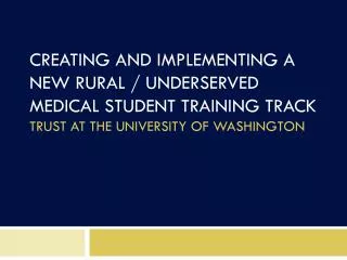 CREATING AND IMPLEMENTING A NEW RURAL / UNDERSERVED MEDICAL STUDENT TRAINING TRACK TRUST AT THE UNIVERSITY OF WASHINGTO