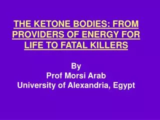 THE KETONE BODIES: FROM PROVIDERS OF ENERGY FOR LIFE TO FATAL KILLERS By Prof Morsi Arab University of Alexandria, Egypt