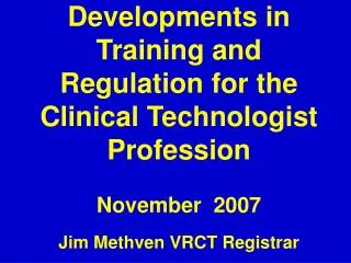 Developments in Training and Regulation for the Clinical Technologist Profession November 2007 Jim Methven VRCT Registr