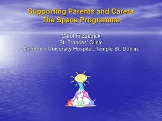 SPACE Supporting Parents and Carers The Space Programme Carol Fitzpatrick St. Frances’ Clinic Children’s University Hos