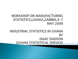 WORKSHOP ON MANUFACTURING STATISTICS,LUSAKA,ZAMBIA,4-7 MAY 2009 INDUSTRIAL STATISTICS IN GHANA BY ISAAC DADSON (GHANA S