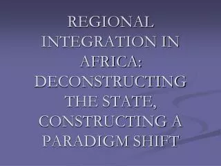 REGIONAL INTEGRATION IN AFRICA: DECONSTRUCTING THE STATE, CONSTRUCTING A PARADIGM SHIFT