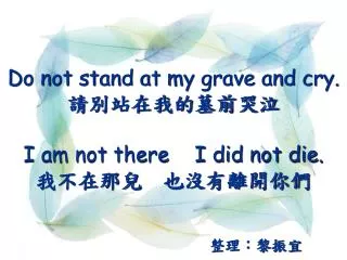 Do not stand at my grave and cry. 請別站在我的墓前哭泣 I am not there I did not die. 我不在那兒 也沒有離開你們