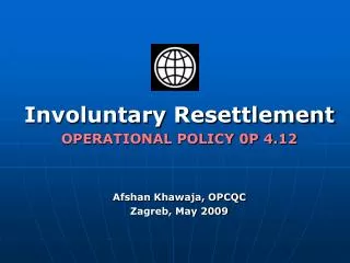Involuntary Resettlement OPERATIONAL POLICY 0P 4.12 Afshan Khawaja, OPCQC Zagreb, May 2009