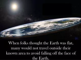 When folks thought the Earth was flat, many would not travel outside their known area to avoid falling off the face of t