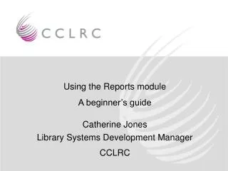 Using the Reports module A beginner’s guide Catherine Jones Library Systems Development Manager CCLRC