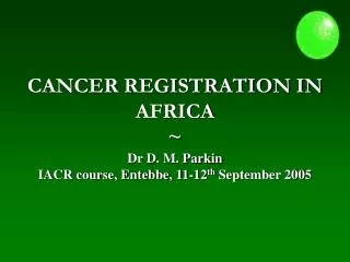 CANCER REGISTRATION IN AFRICA ~ Dr D. M. Parkin IACR course, Entebbe, 11-12 th September 2005