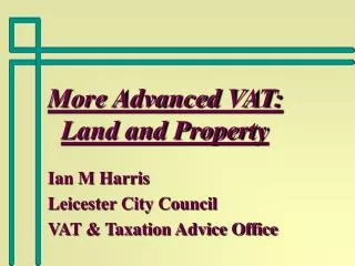 More Advanced VAT: Land and Property Ian M Harris Leicester City Council VAT &amp; Taxation Advice Office