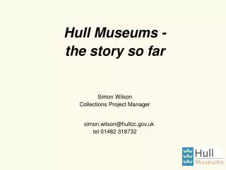 Hull Museums - the story so far Simon Wilson Collections Project Manager simon.wilson@hullcc.uk tel 01482 318732