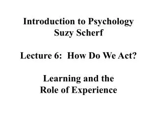 Introduction to Psychology Suzy Scherf Lecture 6: How Do We Act? Learning and the Role of Experience