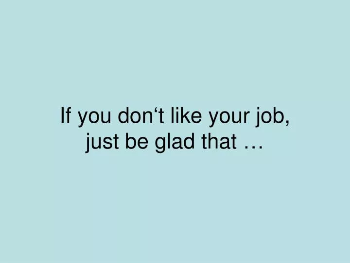 if you don t like your job just be glad that