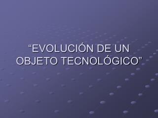 “EVOLUCIÓN DE UN OBJETO TECNOLÓGICO”