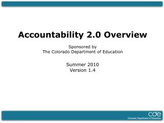 Accountability 2.0 Overview Sponsored by The Colorado Department of Education Summer 2010 Version 1.4