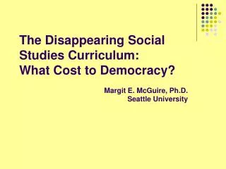 The Disappearing Social Studies Curriculum: What Cost to Democracy? Margit E. McGuire, Ph.D. Seattle University