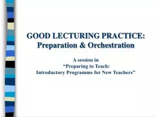 GOOD LECTURING PRACTICE: Preparation &amp; Orchestration A session in “Preparing to Teach: Introductory Programme for N