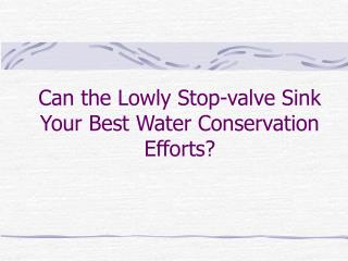 Can the Lowly Stop-valve Sink Your Best Water Conservation Efforts?