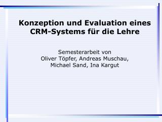 Konzeption und Evaluation eines CRM-Systems für die Lehre Semesterarbeit von Oliver Töpfer, Andreas Muschau, Michael Sa