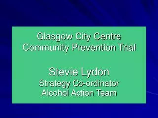 Glasgow City Centre Community Prevention Trial Stevie Lydon Strategy Co-ordinator Alcohol Action Team